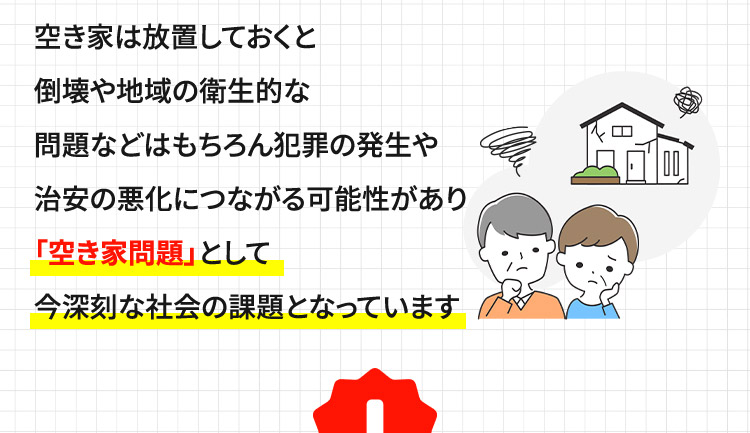 空き家は放置しておくと倒壊や地域の衛生的な問題などはもちろん犯罪の発生や治安の悪化につながる可能性があり「空き家問題」として今深刻な社会の課題となっています