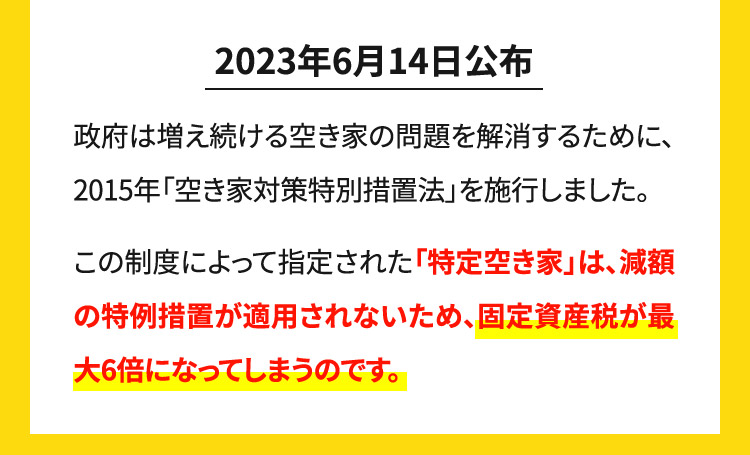 2023年6月14日公布 政府は増え続ける空き家の問題を解消するために、2015年「空き家対策特別措置法」を施行しました。この制度によって指定された「特定空き家」は、減額の特例措置が適用されないため、固定資産税が最大6倍になってしまうのです。
