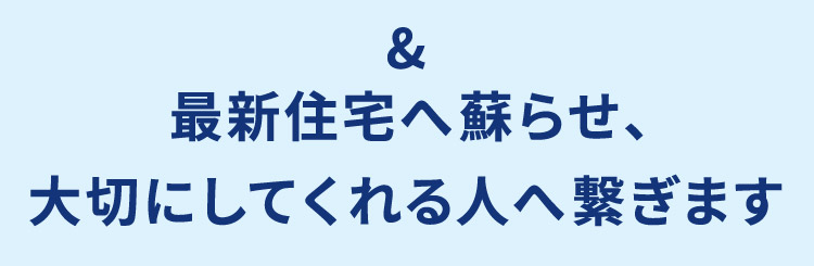 ＆ 最新住宅へ蘇らせ、大切にしてくれる人へ繋ぎます