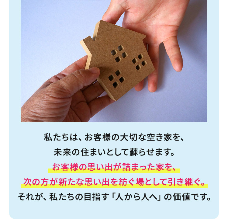 私たちは、お客様の大切な空き家を、未来の住まいとして蘇らせます。お客様の思い出が詰まった家を、次の方が新たな思い出を紡ぐ場として引き継ぐ。それが、私たちの目指す「人から人へ」の価値です。