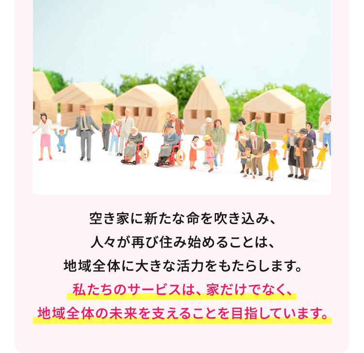 空き家に新たな命を吹き込み、人々が再び住み始めることは、地域全体に大きな活力をもたらします。私たちのサービスは、家だけでなく、地域全体の未来を支えることを目指しています。