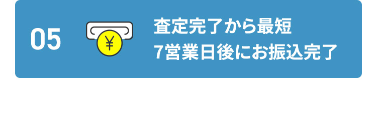 05 査定完了から最短7営業日後にお振込完了