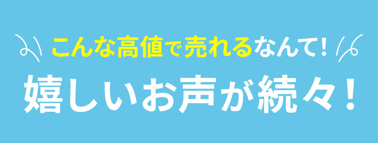 こんな高値で売れるなんて！ 嬉しいお声が続々！