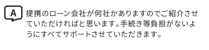 A.提携のローン会社が何社かありますのでご紹介させていただければと思います。手続き等負担がないようにすべてサポートさせていただきます。