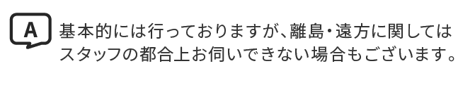 A.基本的には行っておりますが、離島・遠方に関してはスタッフの都合上お伺いできない場合もございます。