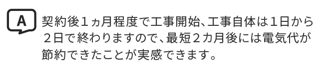 A.契約後１ヵ月程度で工事開始、工事自体は１日から２日で終わりますので、最短２カ月後には電気代が節約できたことが実感できます。