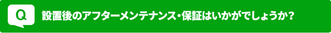 Q 設置後のアフターメンテナンス・保証はいかがでしょうか？