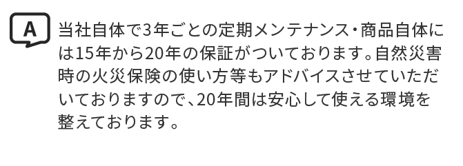 A.当社自体で3年ごとの定期メンテナンス・商品自体には15年から20年の保証がついております。自然災害時の火災保険の使い方等もアドバイスさせていただいておりますので、20年間は安心して使える環境を整えております。