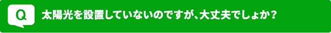 Q 太陽光を設置していないのですが、大丈夫でしょうか？
