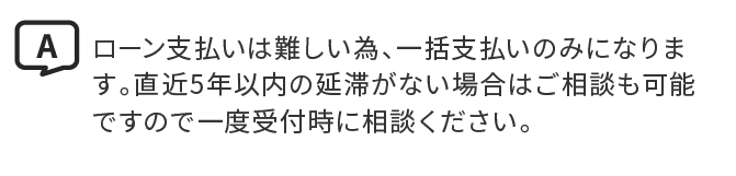 A.ローン支払いは難しい為、一括支払いのみになります。直近5年以内の延滞がない場合はご相談も可能ですので一度受付時に相談ください。