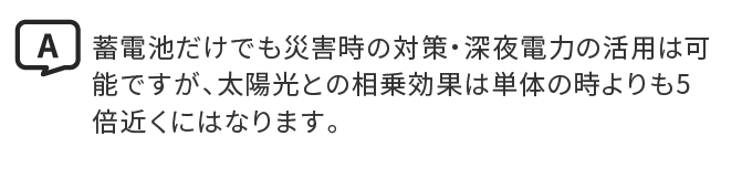A.蓄電池だけでも災害時の対策・深夜電力の活用は可能ですが、太陽光との相乗効果は単体の時よりも5倍近くにはなります。